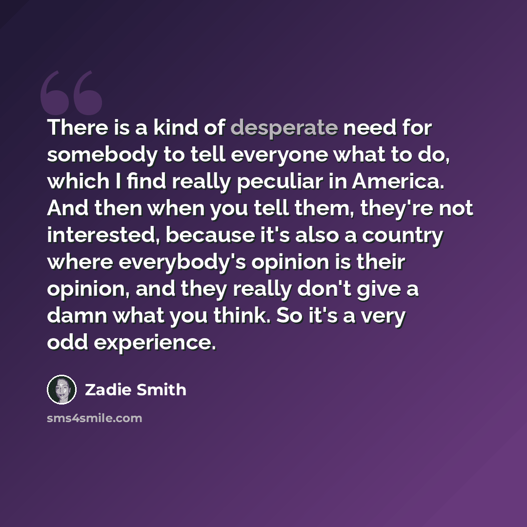 “There is a kind of desperate need for somebody to tell everyone what to do, which I find really peculiar in America. And then when you tell them, they're not interested, because it's also a country where everybody's opinion is their opinion, and they really don't give a damn what you think. So…” quote by Zadie Smith