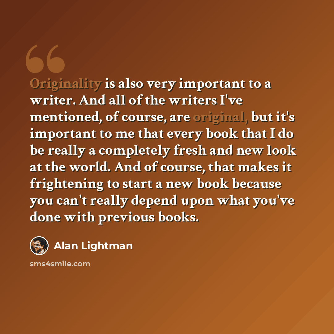 “Originality is also very important to a writer. And all of the writers I've mentioned, of course, are original, but it's important to me that every book that I do be really a completely fresh and new look at the world. And of course, that makes it frightening to start a new book because you can't…” quote by Alan Lightman
