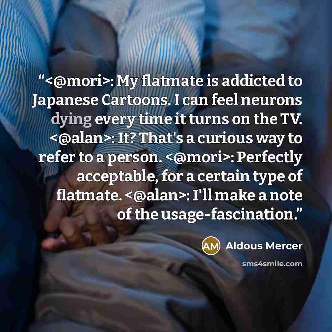 “: My flatmate is addicted to Japanese Cartoons. I can feel neurons dying every time it turns on the TV. : It? That's a curious way to refer to a person. : Perfectly acceptable, for a certain type of flatmate. : I'll make a note of the usage-fascination.” quote by Aldous Mercer
