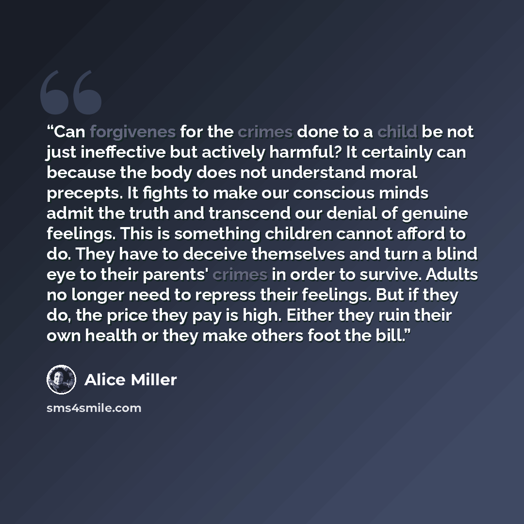 “Can forgivenes for the crimes done to a child be not just ineffective but actively harmful? It certainly can because the body does not understand moral precepts. It fights to make our conscious minds admit the truth and transcend our denial of genuine feelings. This is something children cannot…” quote by Alice Miller