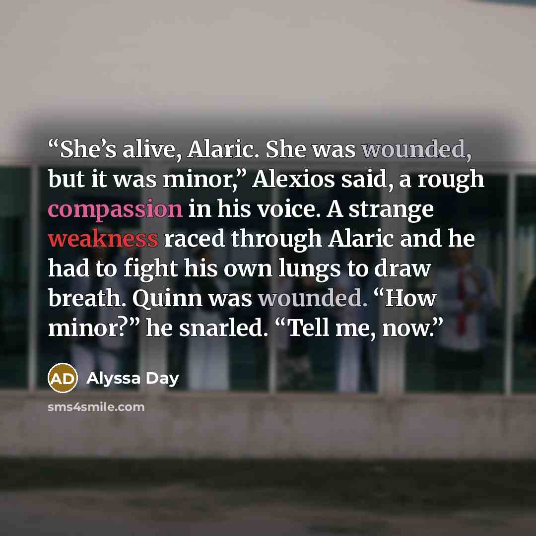 “She’s alive, Alaric. She was wounded, but it was minor,” Alexios said, a rough compassion in his voice. A strange weakness raced through Alaric and he had to fight his own lungs to draw breath. Quinn was wounded. “How minor?” he snarled. “Tell me, now.” quote by Alyssa Day
