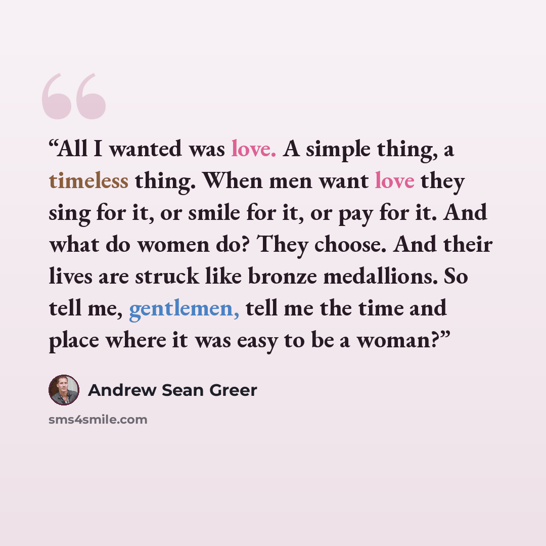 “All I wanted was love. A simple thing, a timeless thing. When men want love they sing for it, or smile for it, or pay for it. And what do women do? They choose. And their lives are struck like bronze medallions. So tell me, gentlemen, tell me the time and place where it was easy to be a woman?” quote by Andrew Sean Greer