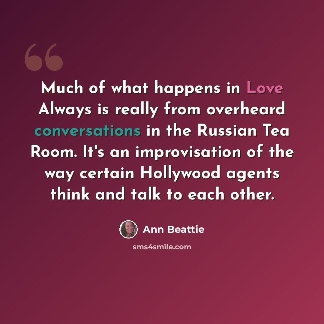“Much of what happens in Love Always is really from overheard conversations in the Russian Tea Room. It's an improvisation of the way certain Hollywood agents think and talk to each other.” quote by Ann Beattie