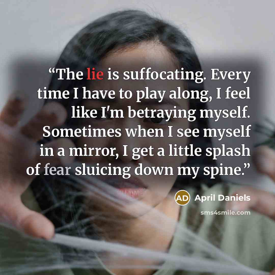 “The lie is suffocating. Every time I have to play along, I feel like I'm betraying myself. Sometimes when I see myself in a mirror, I get a little splash of fear sluicing down my spine.” quote by April Daniels