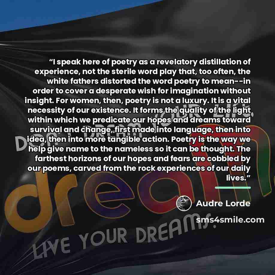 “I speak here of poetry as a revelatory distillation of experience, not the sterile word play that, too often, the white fathers distorted the word poetry to mean--in order to cover a desperate wish for imagination without insight. For women, then, poetry is not a luxury. It is a vital necessity of…” quote by Audre Lorde