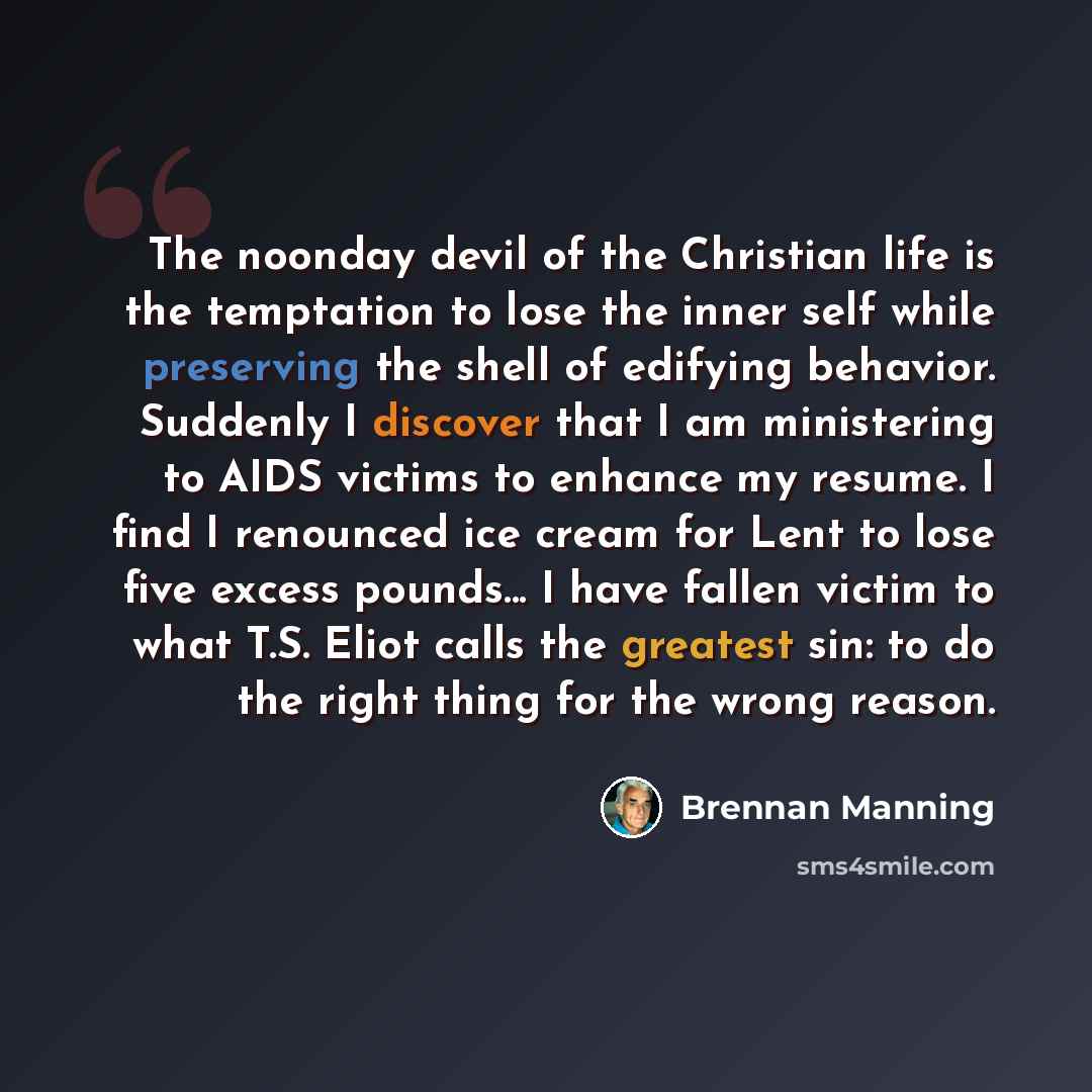 “The noonday devil of the Christian life is the temptation to lose the inner self while preserving the shell of edifying behavior. Suddenly I discover that I am ministering to AIDS victims to enhance my resume. I find I renounced ice cream for Lent to lose five excess pounds... I have fallen victim…” quote by Brennan Manning
