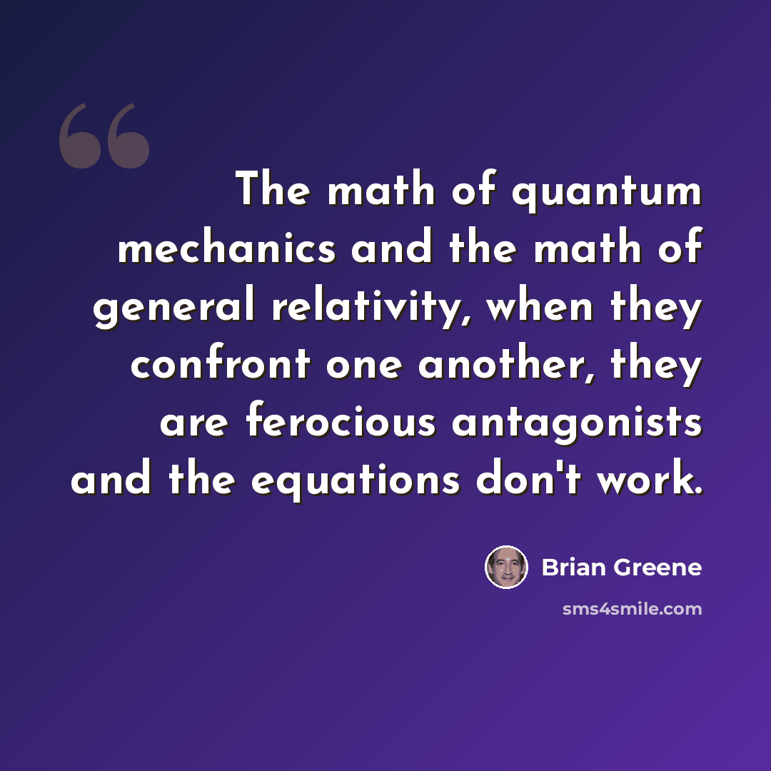 “The math of quantum mechanics and the math of general relativity, when they confront one another, they are ferocious antagonists and the equations don't work.” quote by Brian Greene