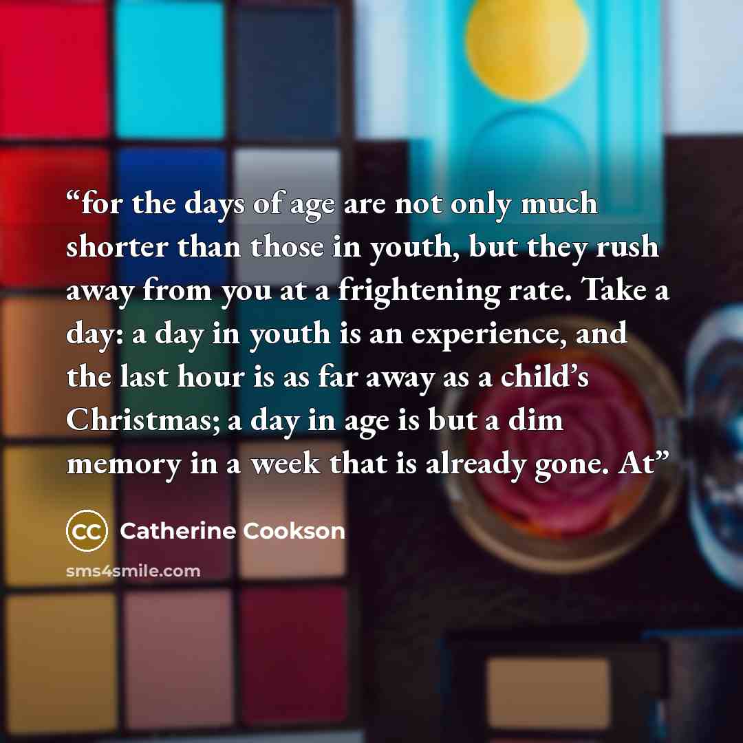 “for the days of age are not only much shorter than those in youth, but they rush away from you at a frightening rate. Take a day: a day in youth is an experience, and the last hour is as far away as a child’s Christmas; a day in age is but a dim memory in a week that is already gone. At” quote by Catherine Cookson