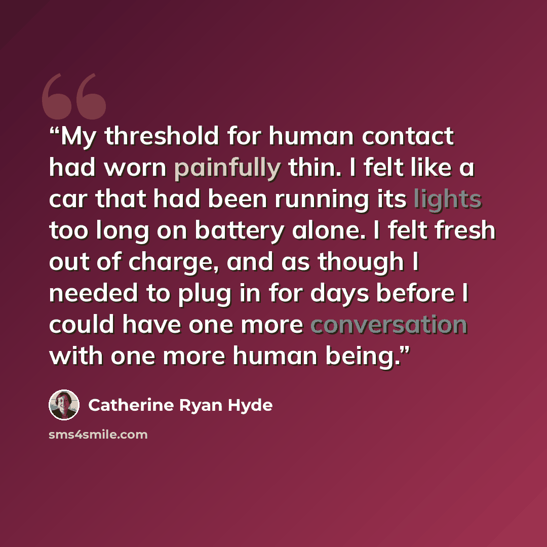 “My threshold for human contact had worn painfully thin. I felt like a car that had been running its lights too long on battery alone. I felt fresh out of charge, and as though I needed to plug in for days before I could have one more conversation with one more human being.” quote by Catherine Ryan Hyde