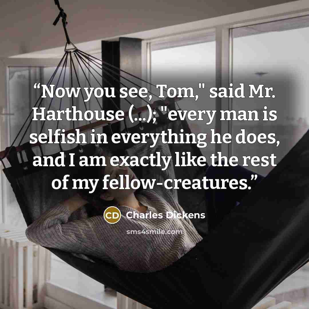 “Now you see, Tom," said Mr. Harthouse (...); "every man is selfish in everything he does, and I am exactly like the rest of my fellow-creatures.” quote by Charles Dickens