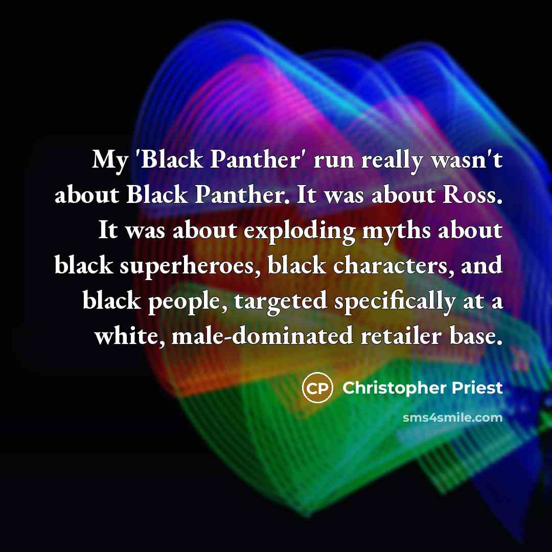 “My 'Black Panther' run really wasn't about Black Panther. It was about Ross. It was about exploding myths about black superheroes, black characters, and black people, targeted specifically at a white, male-dominated retailer base.” quote by Christopher Priest