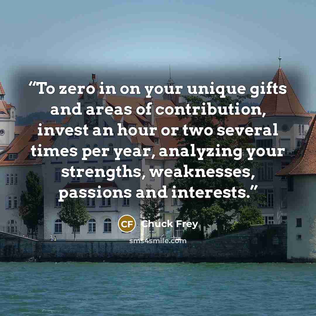 “To zero in on your unique gifts and areas of contribution, invest an hour or two several times per year, analyzing your strengths, weaknesses, passions and interests.” quote by Chuck Frey