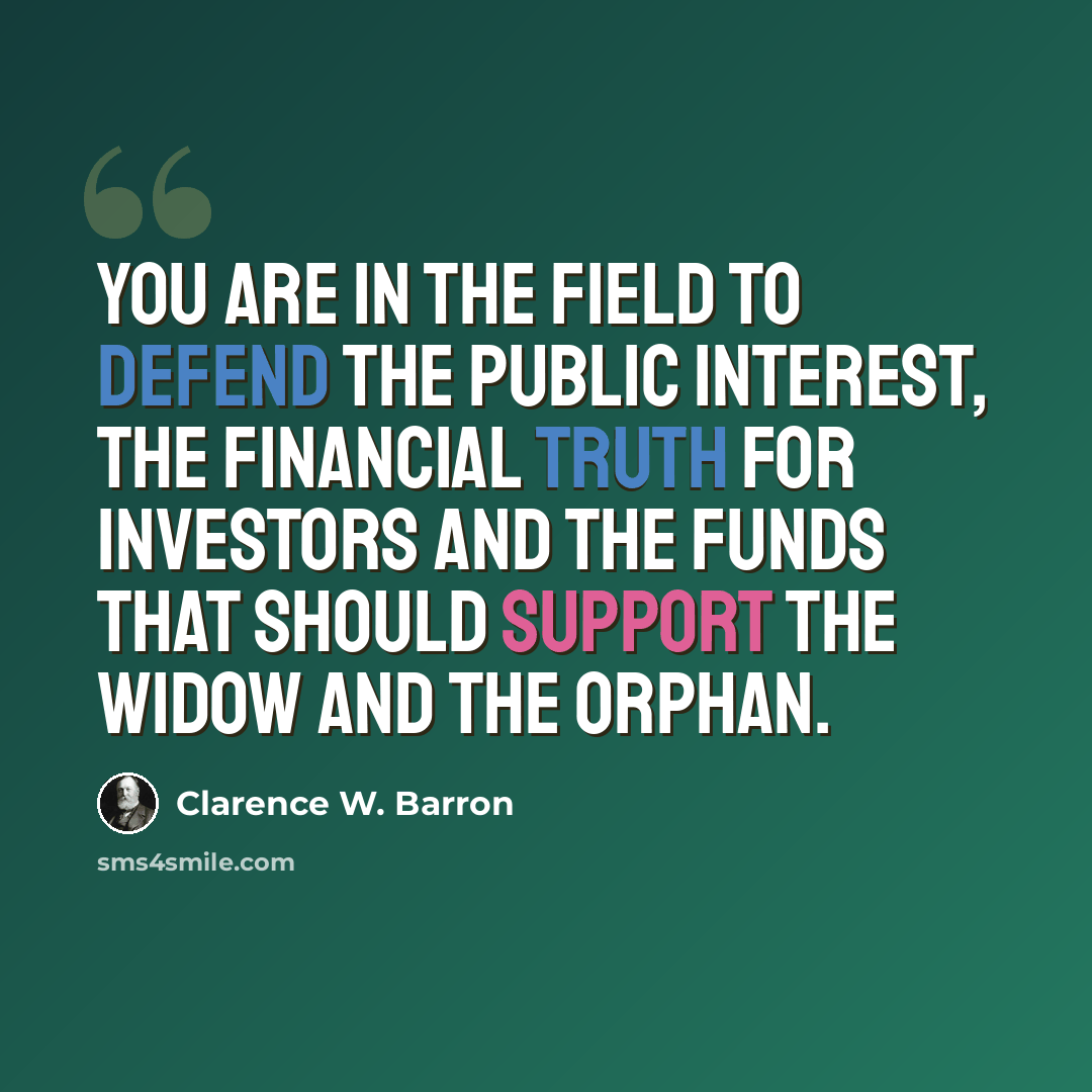 “You are in the field to defend the public interest, the financial truth for investors and the funds that should support the widow and the orphan.” quote by Clarence W. Barron