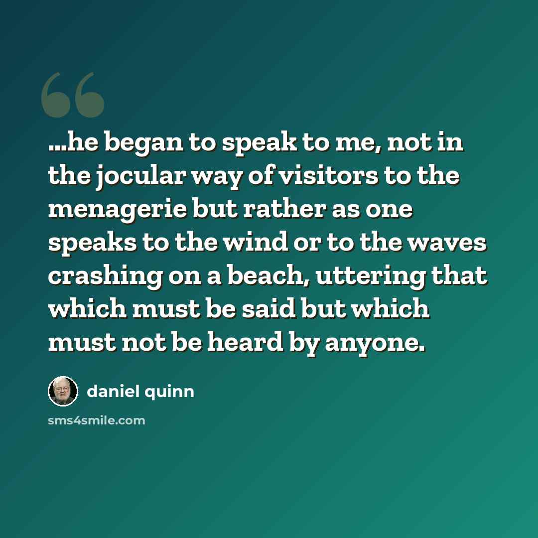 “…he began to speak to me, not in the jocular way of visitors to the menagerie but rather as one speaks to the wind or to the waves crashing on a beach, uttering that which must be said but which must not be heard by anyone.” quote by Daniel Quinn
