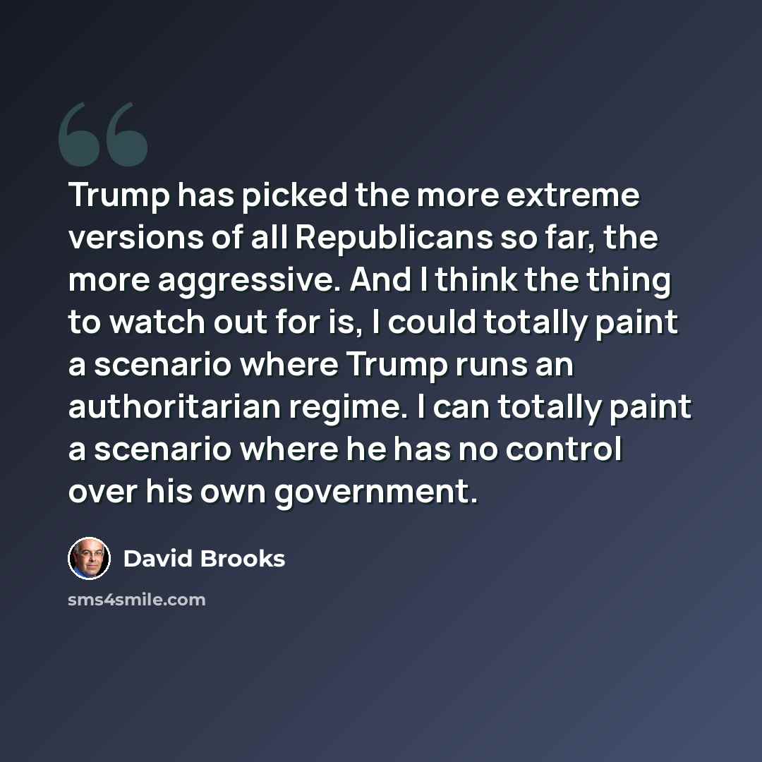 “Trump has picked the more extreme versions of all Republicans so far, the more aggressive. And I think the thing to watch out for is, I could totally paint a scenario where Trump runs an authoritarian regime. I can totally paint a scenario where he has no control over his own government.” quote by David Brooks
