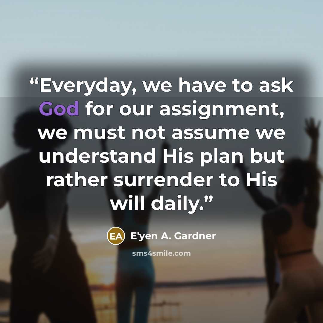 “Everyday, we have to ask God for our assignment, we must not assume we understand His plan but rather surrender to His will daily.” quote by E'yen A. Gardner