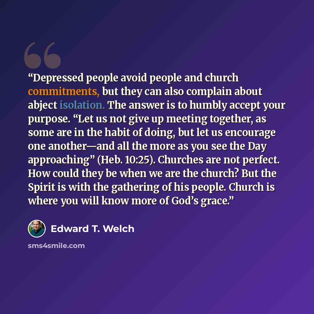 “Depressed people avoid people and church commitments, but they can also complain about abject isolation. The answer is to humbly accept your purpose. “Let us not give up meeting together, as some are in the habit of doing, but let us encourage one another—and all the more as you see the Day…” quote by Edward T. Welch