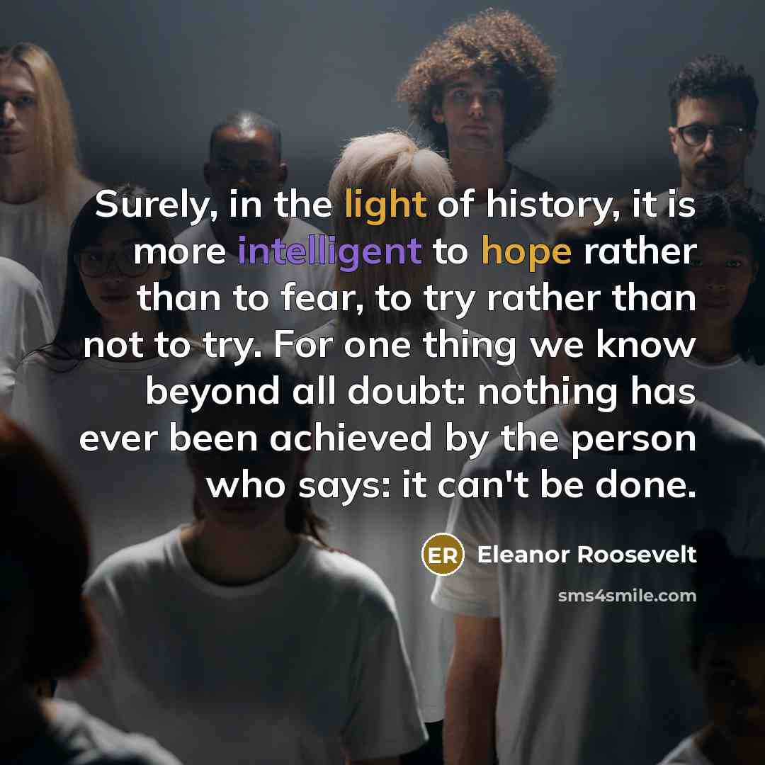 “Surely, in the light of history, it is more intelligent to hope rather than to fear, to try rather than not to try. For one thing we know beyond all doubt: nothing has ever been achieved by the person who says: it can't be done.” quote by Eleanor Roosevelt