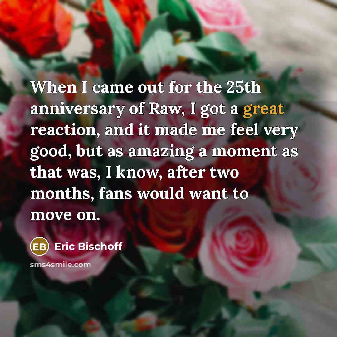 “When I came out for the 25th anniversary of Raw, I got a great reaction, and it made me feel very good, but as amazing a moment as that was, I know, after two months, fans would want to move on.” quote by Eric Bischoff