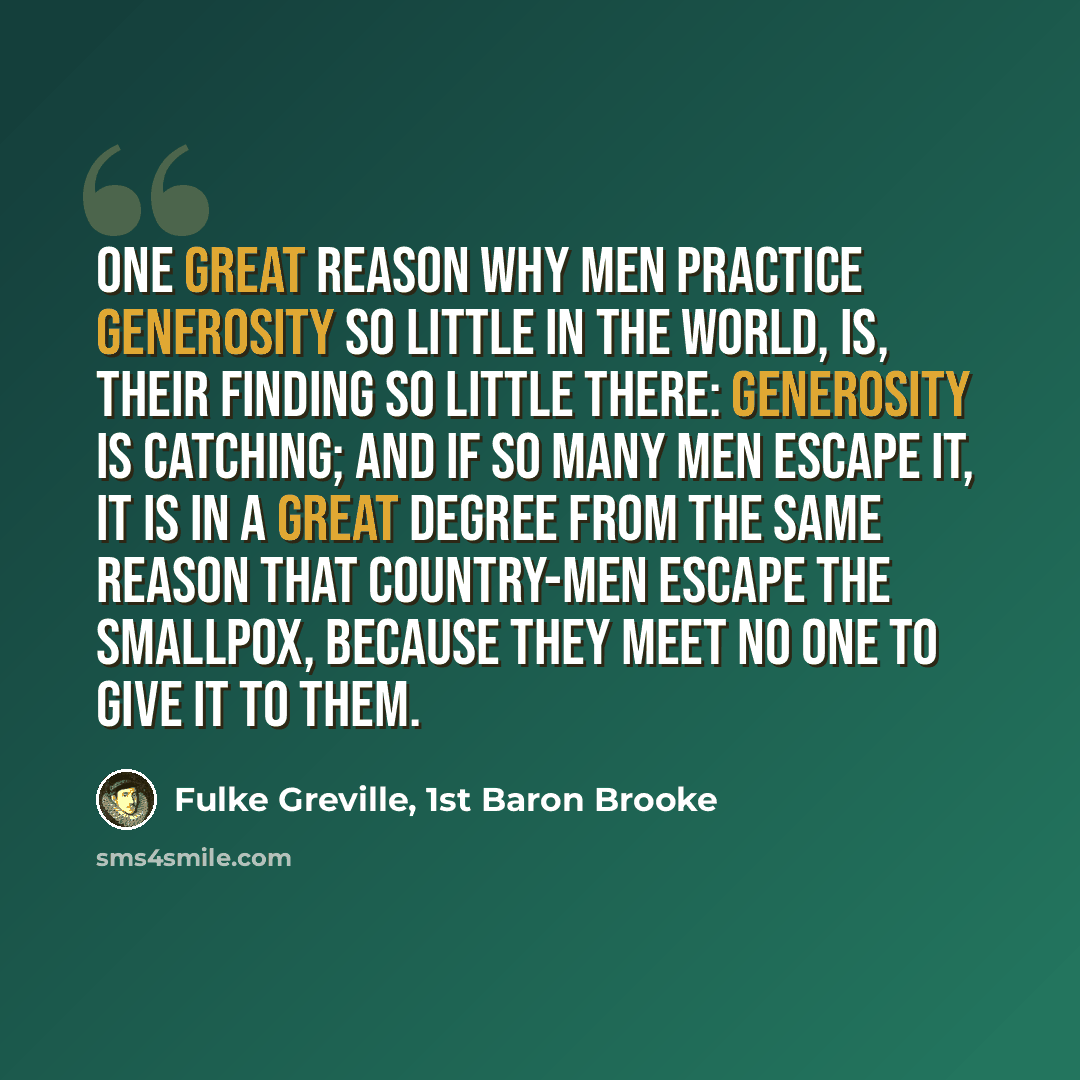“One great reason why men practice generosity so little in the world, is, their finding so little there: generosity is catching; and if so many men escape it, it is in a great degree from the same reason that country-men escape the smallpox, because they meet no one to give it to them.” quote by Fulke Greville, 1st Baron Brooke