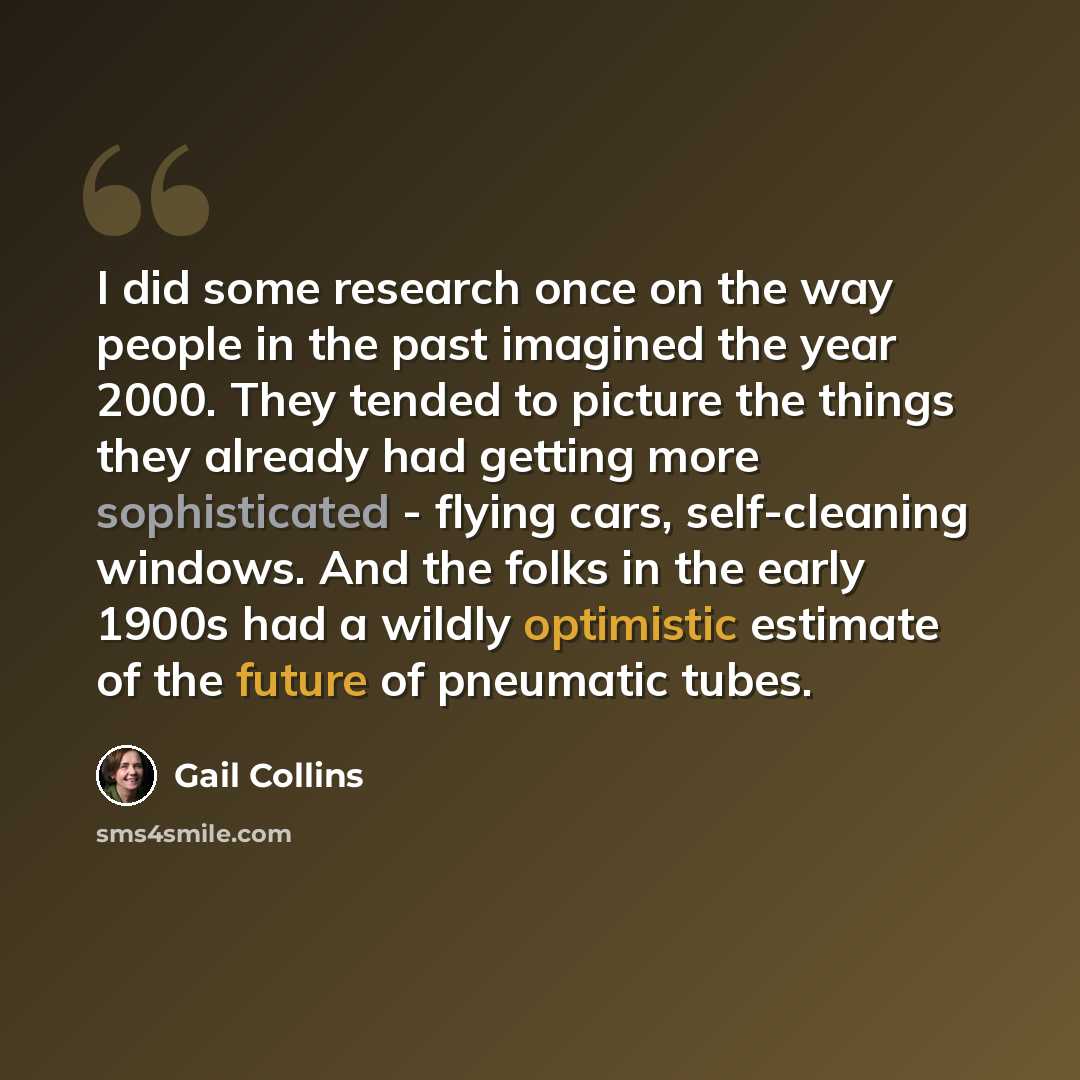 “I did some research once on the way people in the past imagined the year 2000. They tended to picture the things they already had getting more sophisticated - flying cars, self-cleaning windows. And the folks in the early 1900s had a wildly optimistic estimate of the future of pneumatic tubes.” quote by Gail Collins