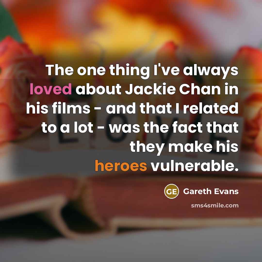 “The one thing I've always loved about Jackie Chan in his films - and that I related to a lot - was the fact that they make his heroes vulnerable.” quote by Gareth Evans