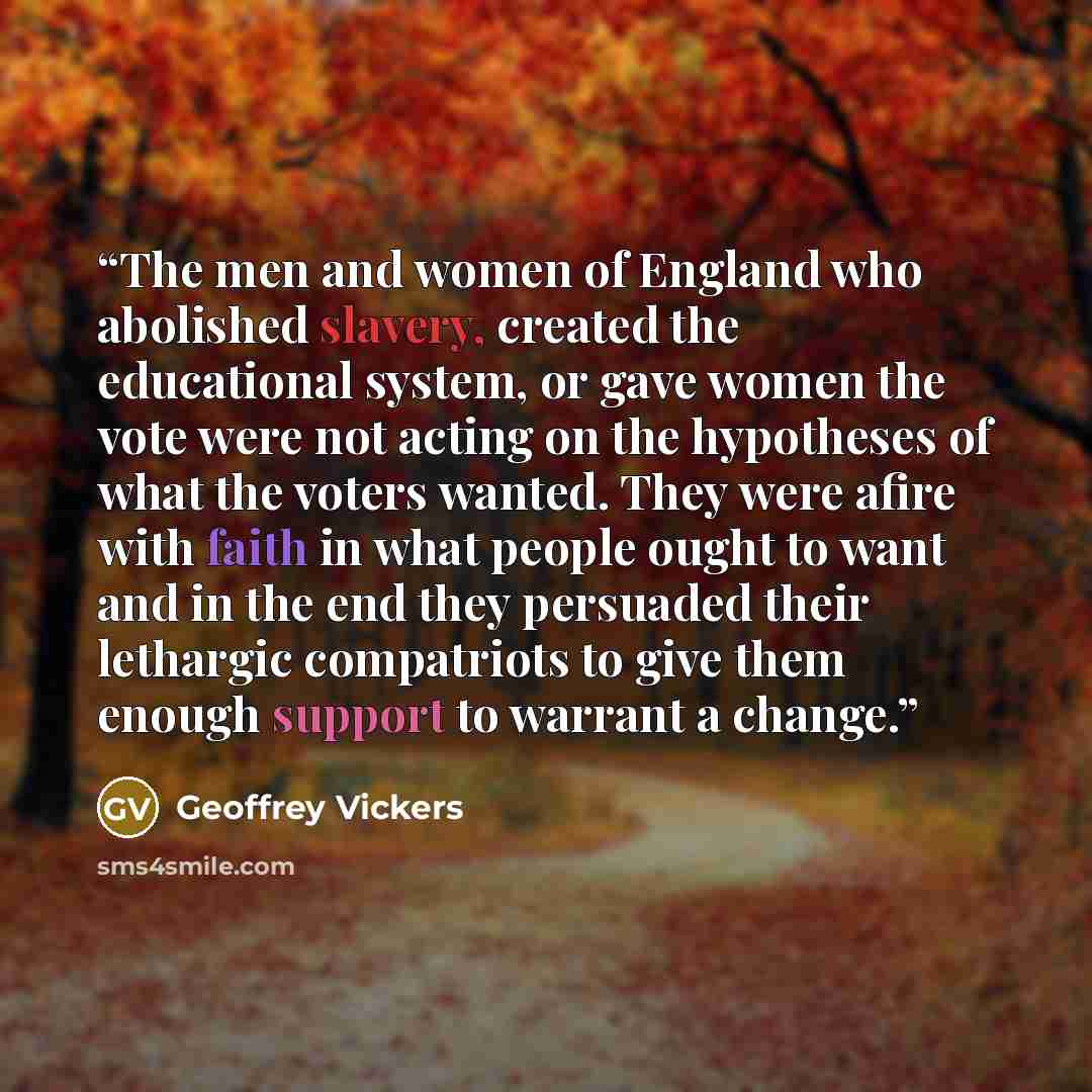 “The men and women of England who abolished slavery, created the educational system, or gave women the vote were not acting on the hypotheses of what the voters wanted. They were afire with faith in what people ought to want and in the end they persuaded their lethargic compatriots to give them…” quote by Geoffrey Vickers