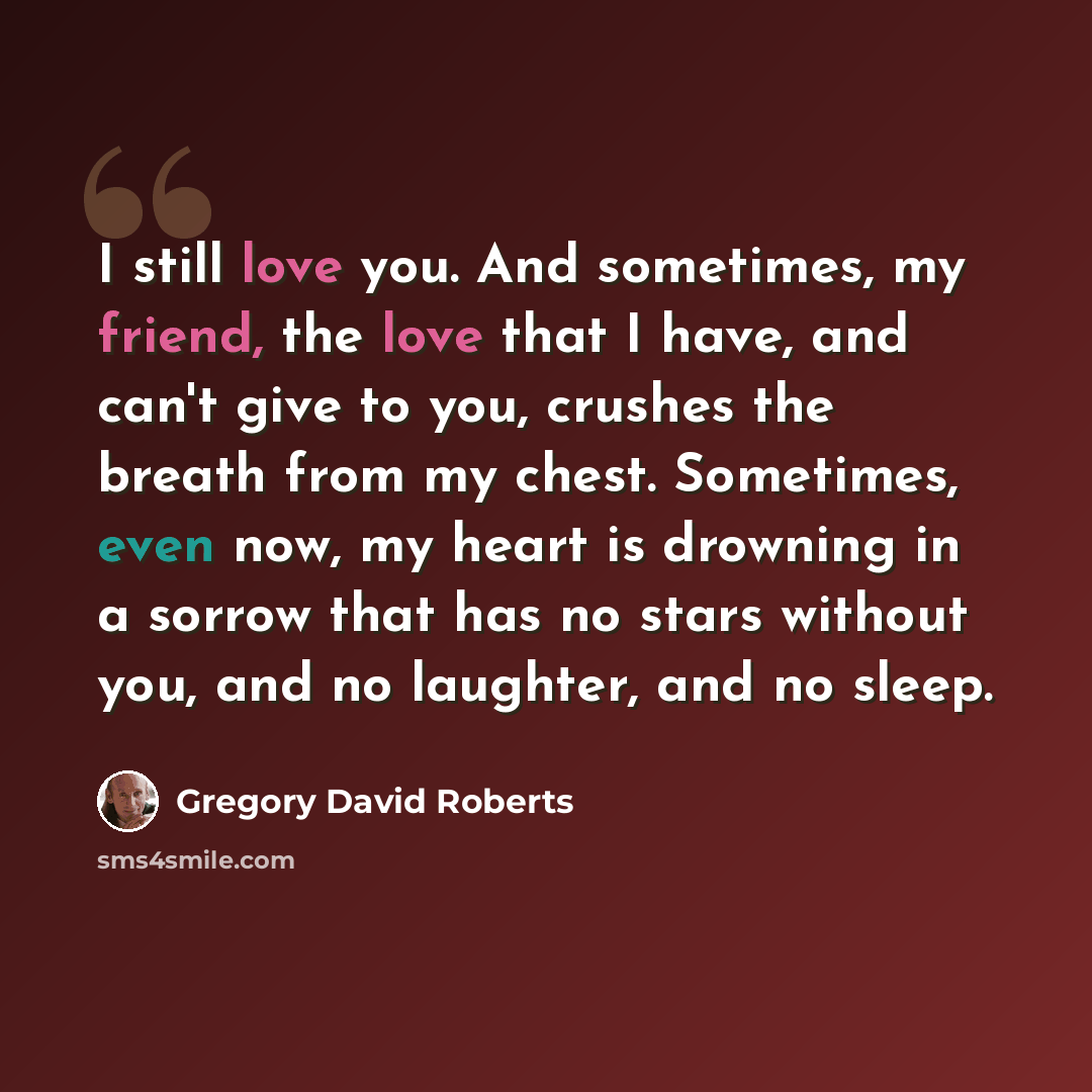 “I still love you. And sometimes, my friend, the love that I have, and can't give to you, crushes the breath from my chest. Sometimes, even now, my heart is drowning in a sorrow that has no stars without you, and no laughter, and no sleep.” quote by Gregory David Roberts