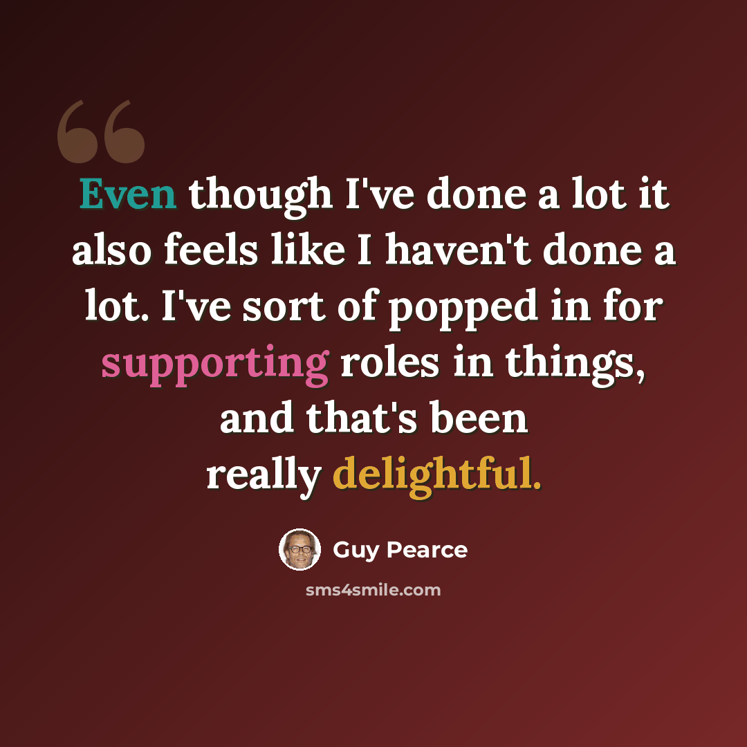 “Even though I've done a lot it also feels like I haven't done a lot. I've sort of popped in for supporting roles in things, and that's been really delightful.” quote by Guy Pearce