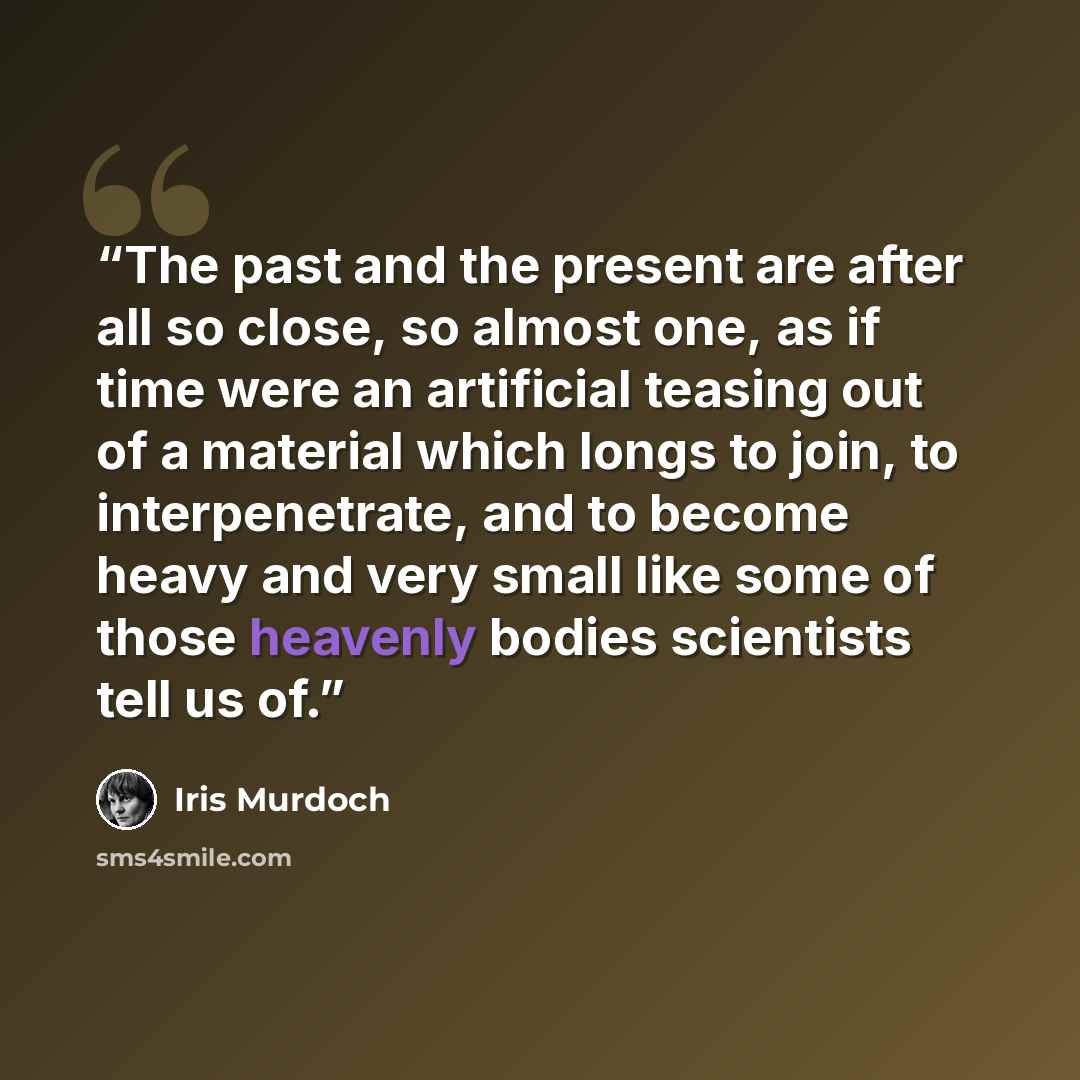 “The past and the present are after all so close, so almost one, as if time were an artificial teasing out of a material which longs to join, to interpenetrate, and to become heavy and very small like some of those heavenly bodies scientists tell us of.” quote by Iris Murdoch