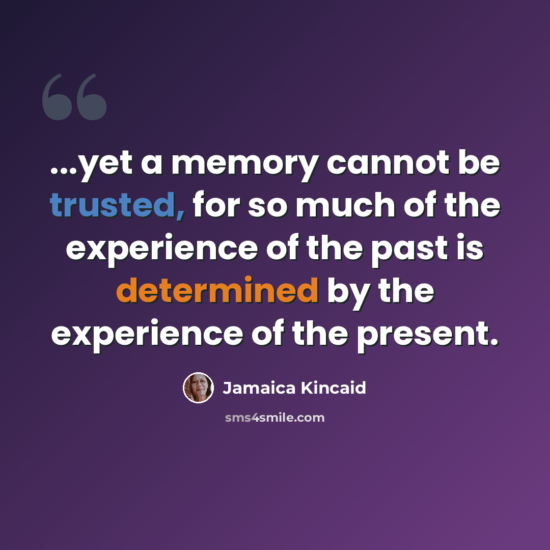 “...yet a memory cannot be trusted, for so much of the experience of the past is determined by the experience of the present.” quote by Jamaica Kincaid