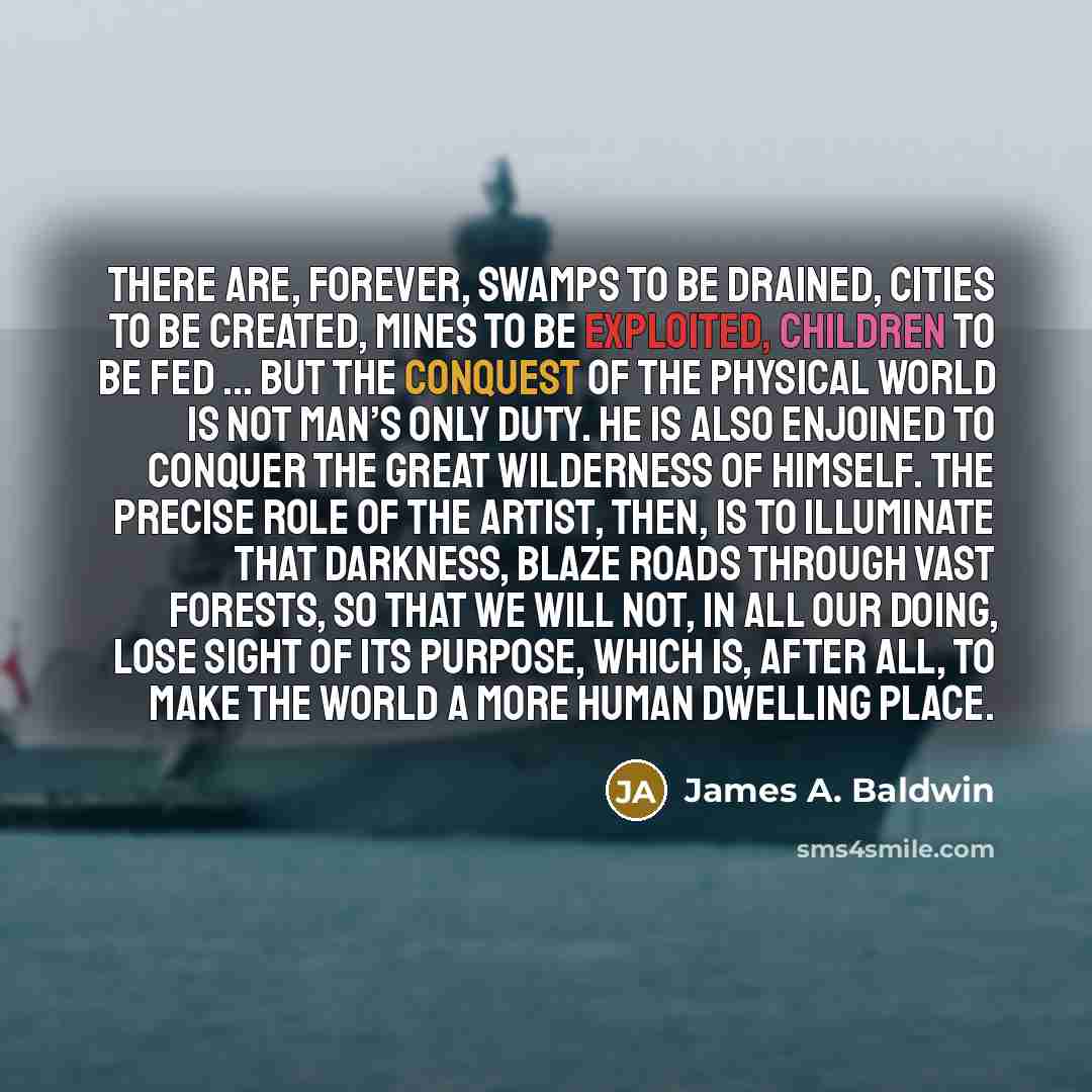 “There are, forever, swamps to be drained, cities to be created, mines to be exploited, children to be fed ... But the conquest of the physical world is not man’s only duty. He is also enjoined to conquer the great wilderness of himself. The precise role of the artist, then, is to illuminate that…” quote by James A. Baldwin