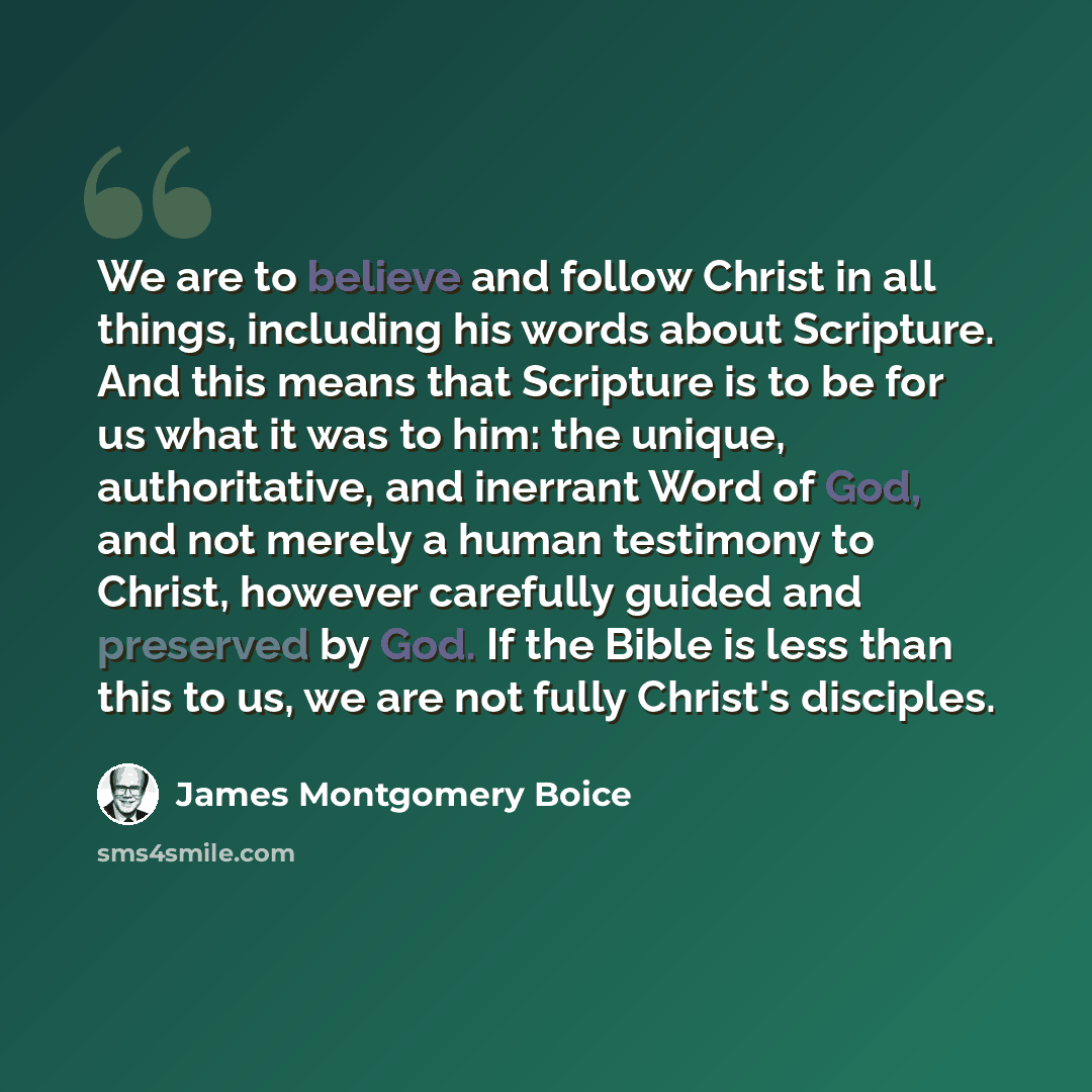 “We are to believe and follow Christ in all things, including his words about Scripture. And this means that Scripture is to be for us what it was to him: the unique, authoritative, and inerrant Word of God, and not merely a human testimony to Christ, however carefully guided and preserved by God…” quote by James Montgomery Boice