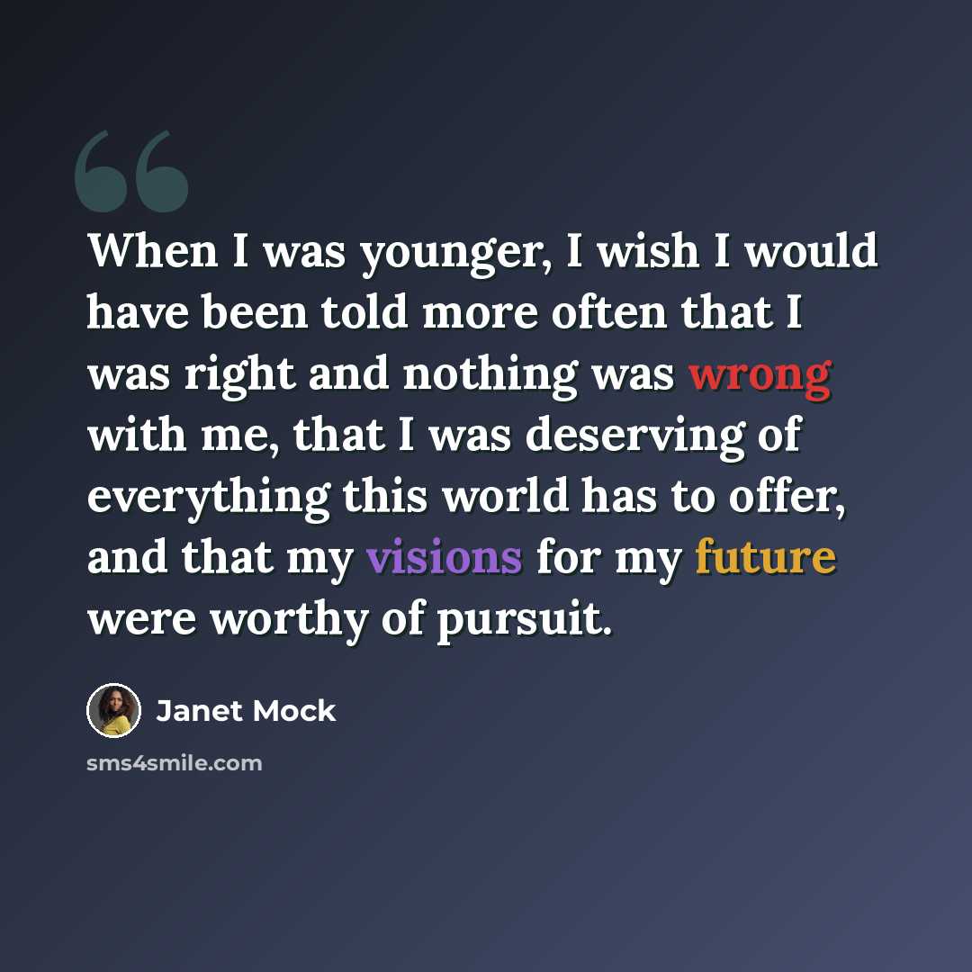 “When I was younger, I wish I would have been told more often that I was right and nothing was wrong with me, that I was deserving of everything this world has to offer, and that my visions for my future were worthy of pursuit.” quote by Janet Mock