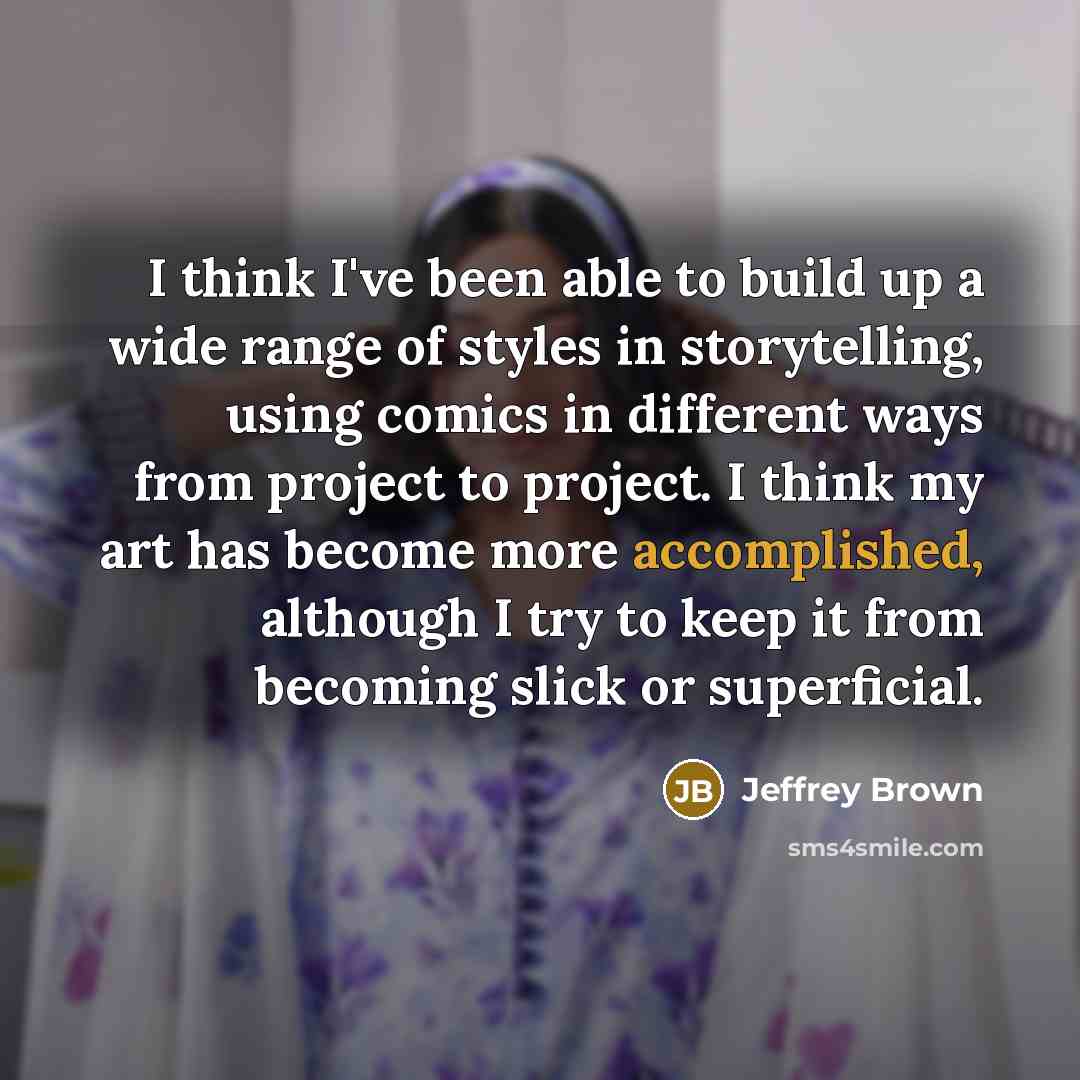 “I think I've been able to build up a wide range of styles in storytelling, using comics in different ways from project to project. I think my art has become more accomplished, although I try to keep it from becoming slick or superficial.” quote by Jeffrey Brown