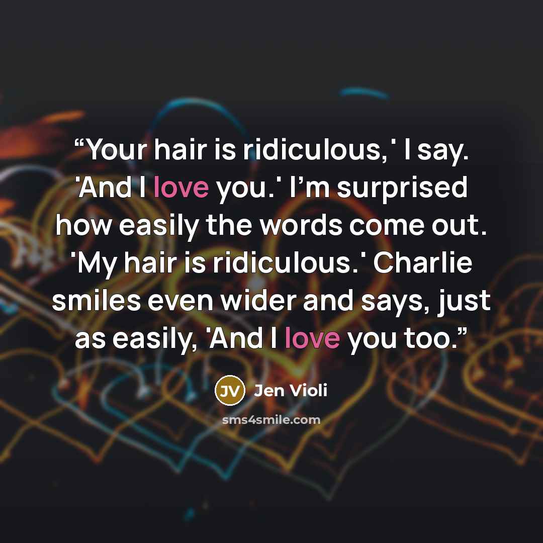 “Your hair is ridiculous,' I say. 'And I love you.' I'm surprised how easily the words come out. 'My hair is ridiculous.' Charlie smiles even wider and says, just as easily, 'And I love you too.” quote by Jen Violi