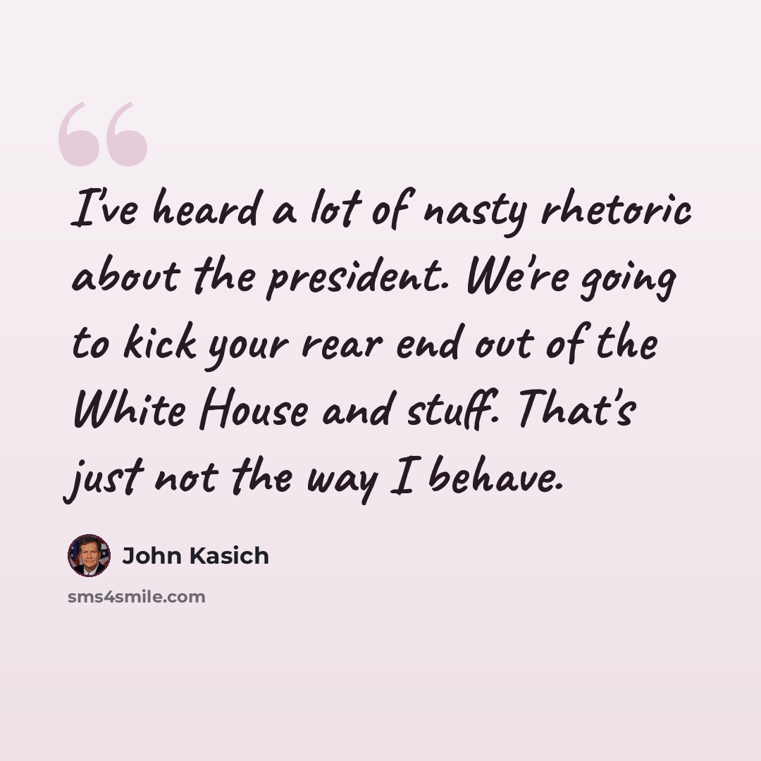 “I've heard a lot of nasty rhetoric about the president. We're going to kick your rear end out of the White House and stuff. That's just not the way I behave.” quote by John Kasich