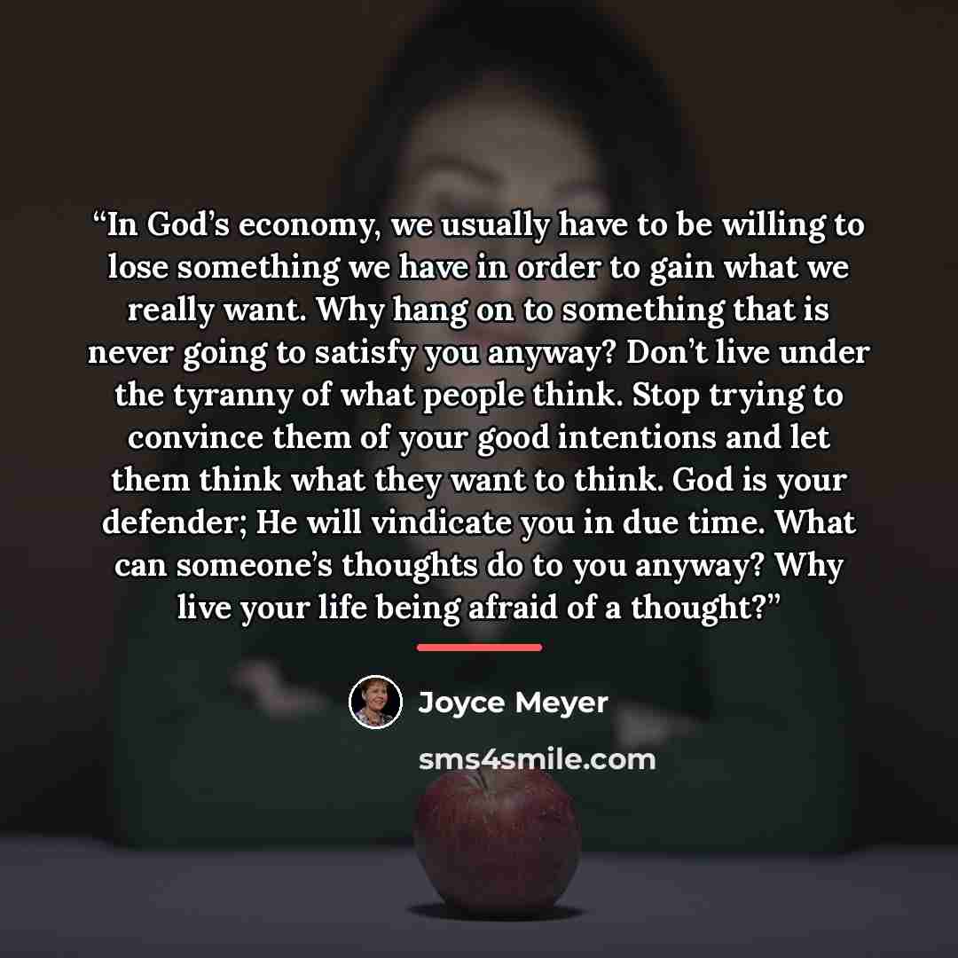 “In God’s economy, we usually have to be willing to lose something we have in order to gain what we really want. Why hang on to something that is never going to satisfy you anyway? Don’t live under the tyranny of what people think. Stop trying to convince them of your good intentions and let them…” quote by Joyce Meyer