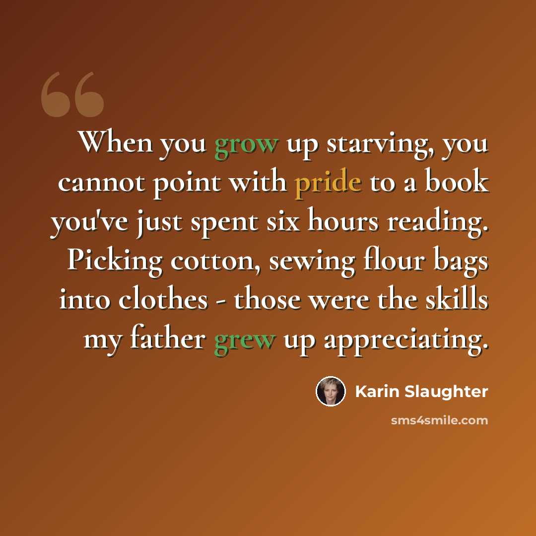 “When you grow up starving, you cannot point with pride to a book you've just spent six hours reading. Picking cotton, sewing flour bags into clothes - those were the skills my father grew up appreciating.” quote by Karin Slaughter