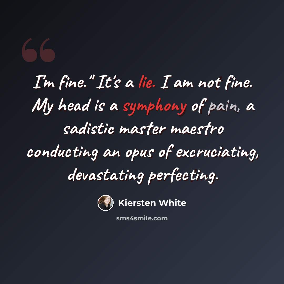 “I'm fine." It's a lie. I am not fine. My head is a symphony of pain, a sadistic master maestro conducting an opus of excruciating, devastating perfecting.” quote by Kiersten White