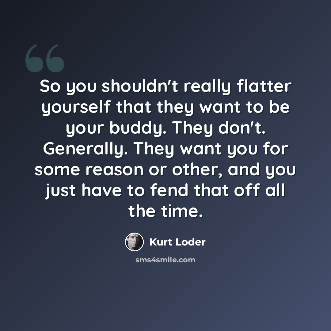 “So you shouldn't really flatter yourself that they want to be your buddy. They don't. Generally. They want you for some reason or other, and you just have to fend that off all the time.” quote by Kurt Loder