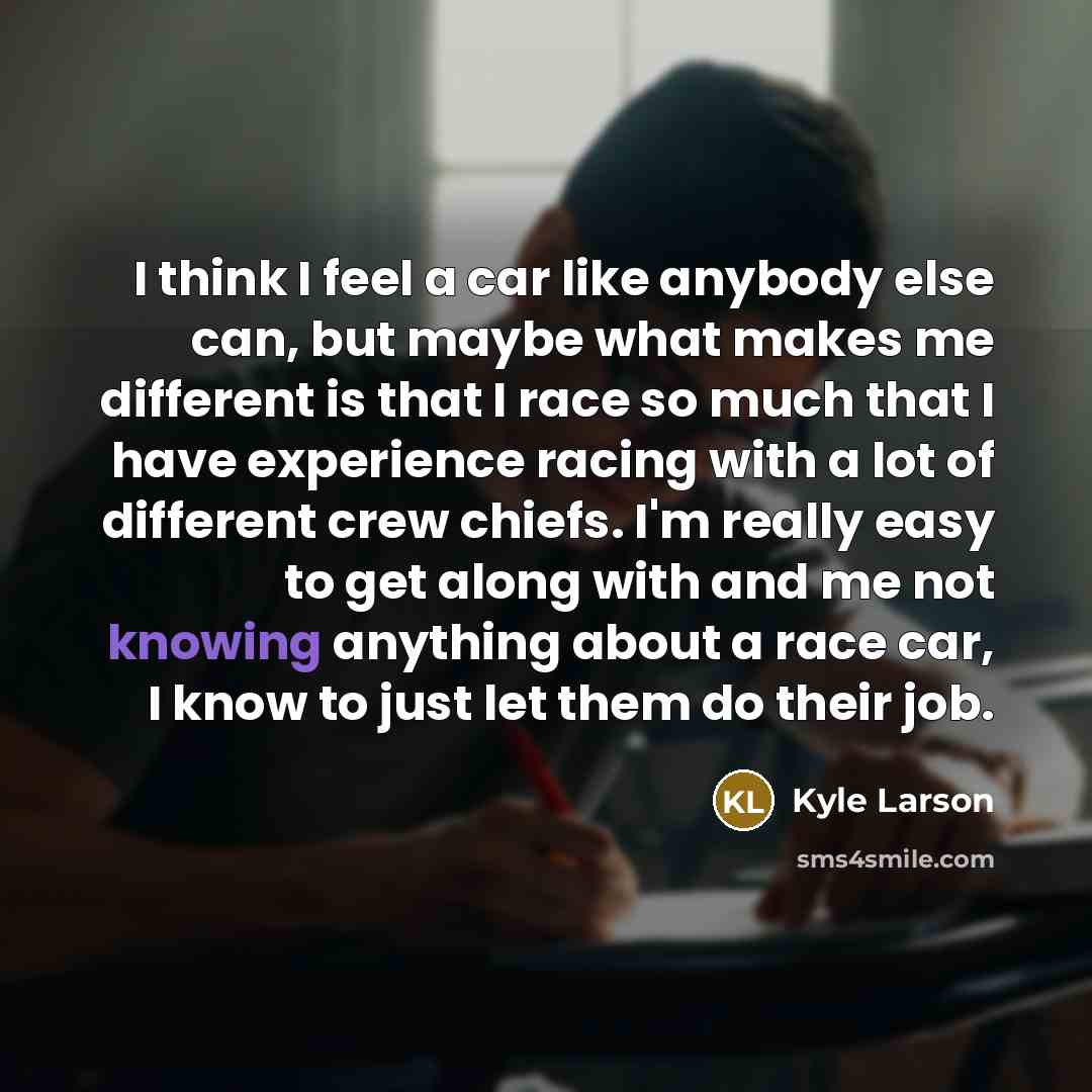 “I think I feel a car like anybody else can, but maybe what makes me different is that I race so much that I have experience racing with a lot of different crew chiefs. I'm really easy to get along with and me not knowing anything about a race car, I know to just let them do their job.” quote by Kyle Larson