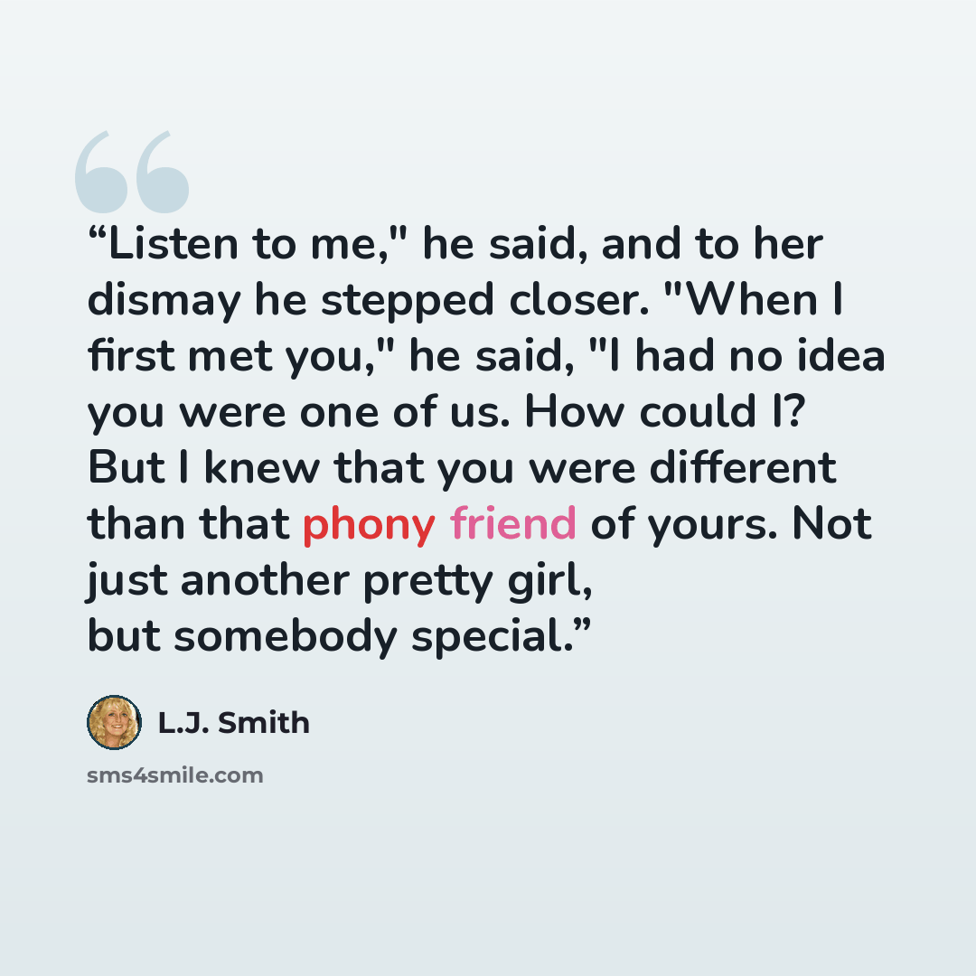 “Listen to me," he said, and to her dismay he stepped closer. "When I first met you," he said, "I had no idea you were one of us. How could I? But I knew that you were different than that phony friend of yours. Not just another pretty girl, but somebody special.” quote by L.J. Smith