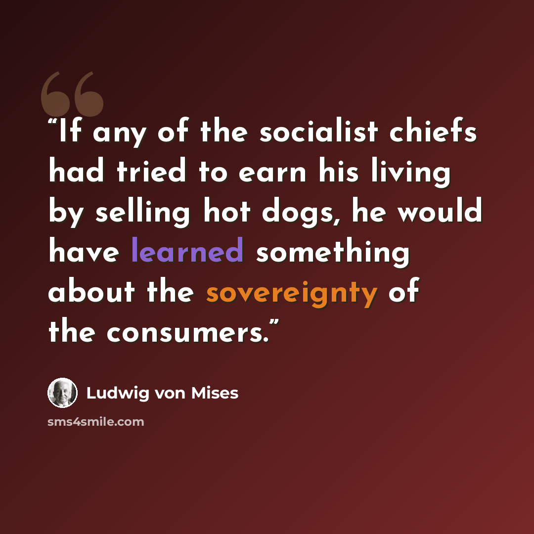 “If any of the socialist chiefs had tried to earn his living by selling hot dogs, he would have learned something about the sovereignty of the consumers.” quote by Ludwig von Mises