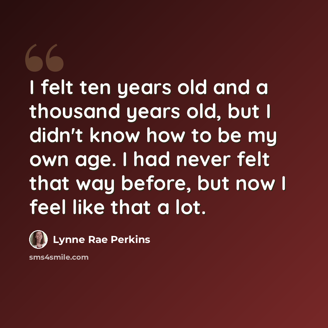 “I felt ten years old and a thousand years old, but I didn't know how to be my own age. I had never felt that way before, but now I feel like that a lot.” quote by Lynne Rae Perkins