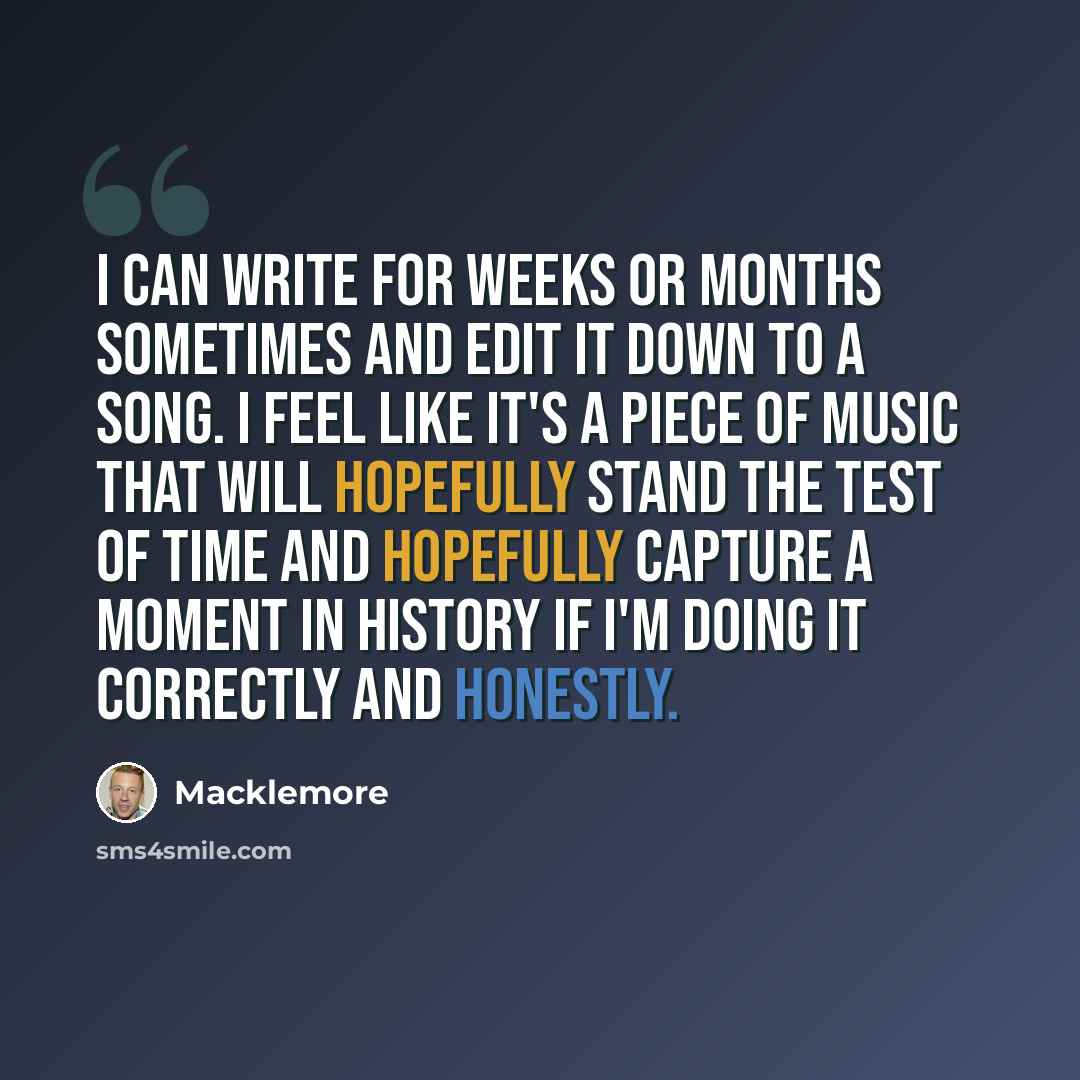 “I can write for weeks or months sometimes and edit it down to a song. I feel like it's a piece of music that will hopefully stand the test of time and hopefully capture a moment in history if I'm doing it correctly and honestly.” quote by Macklemore
