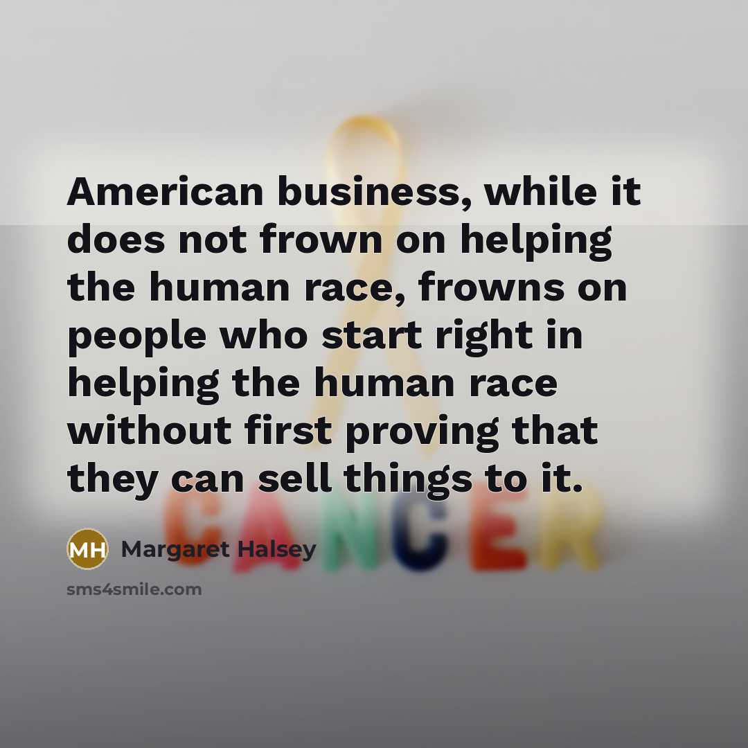“American business, while it does not frown on helping the human race, frowns on people who start right in helping the human race without first proving that they can sell things to it.” quote by Margaret Halsey