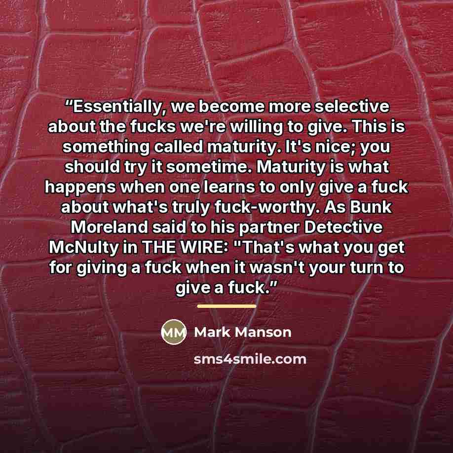 “Essentially, we become more selective about the fucks we're willing to give. This is something called maturity. It's nice; you should try it sometime. Maturity is what happens when one learns to only give a fuck about what's truly fuck-worthy. As Bunk Moreland said to his partner Detective McNulty…” quote by Mark Manson