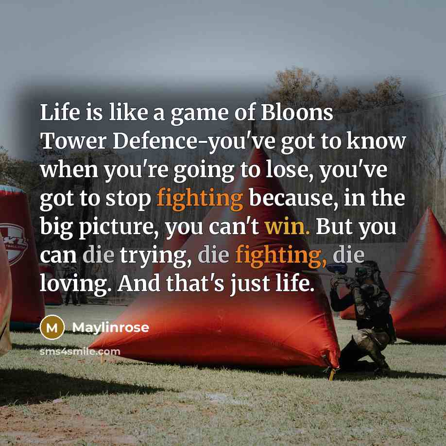 “Life is like a game of Bloons Tower Defence-you've got to know when you're going to lose, you've got to stop fighting because, in the big picture, you can't win. But you can die trying, die fighting, die loving. And that's just life.” quote by Maylinrose
