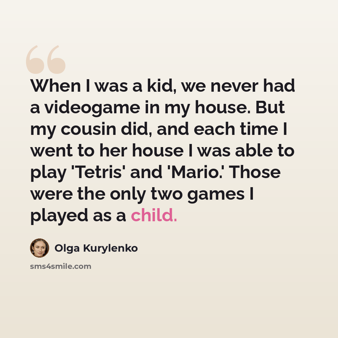 “When I was a kid, we never had a videogame in my house. But my cousin did, and each time I went to her house I was able to play 'Tetris' and 'Mario.' Those were the only two games I played as a child.” quote by Olga Kurylenko